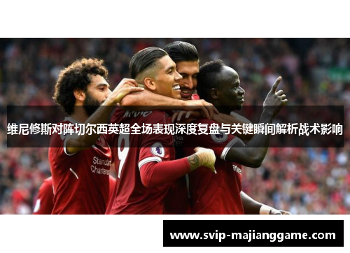 维尼修斯对阵切尔西英超全场表现深度复盘与关键瞬间解析战术影响 维尼修斯对阵切尔西英超全场表现深度复盘与关键瞬间解析战术影响