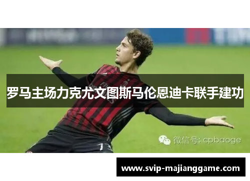 罗马主场力克尤文图斯马伦恩迪卡联手建功