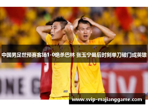 中国男足世预赛客场1-0绝杀巴林 张玉宁最后时刻单刀破门成英雄 中国男足世预赛客场1-0绝杀巴林 张玉宁最后时刻单刀破门成英雄
