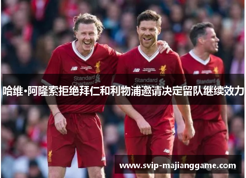 哈维·阿隆索拒绝拜仁和利物浦邀请决定留队继续效力