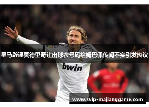 皇马辟谣莫德里奇让出球衣号码给姆巴佩传闻不实引发热议