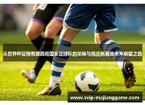 从世界杯征程看墨西哥国家足球队的荣耀与挑战新篇章未来展望之路 从世界杯征程看墨西哥国家足球队的荣耀与挑战新篇章未来展望之路